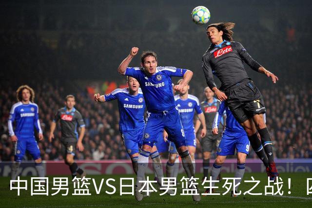 中国男篮VS日本男篮生死之战！四大利好助力男篮，警惕潜在隐患